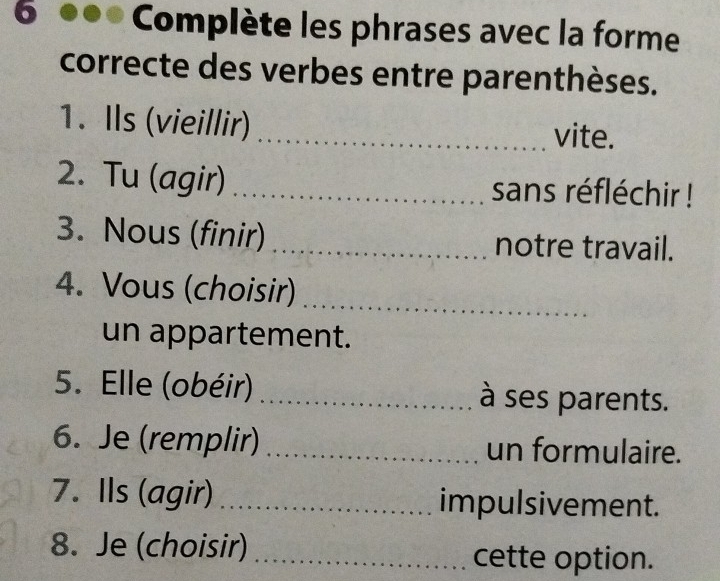 Complète les phrases avec la forme 
correcte des verbes entre parenthèses. 
1. Ils (vieillir) _vite. 
2. Tu (agir) _sans réfléchir ! 
3. Nous (finir) _notre travail. 
_ 
4. Vous (choisir) 
un appartement. 
5. Elle (obéir) _à ses parents. 
6. Je (remplir) _un formulaire. 
7. Ils (agir) _impulsivement. 
8. Je (choisir)_ 
cette option.