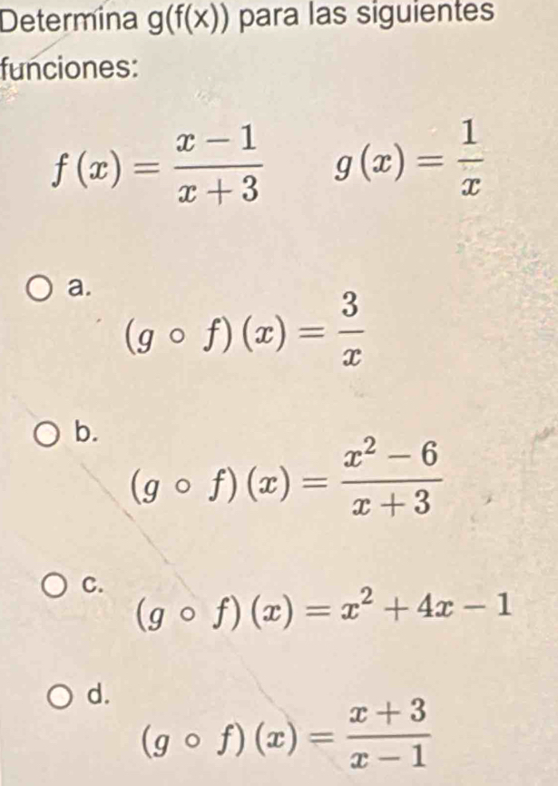 Determina g(f(x)) para las siguientes
funciones:
f(x)= (x-1)/x+3  g(x)= 1/x 
a.
(gcirc f)(x)= 3/x 
b.
(gcirc f)(x)= (x^2-6)/x+3 
C. (gcirc f)(x)=x^2+4x-1
d.
(gcirc f)(x)= (x+3)/x-1 