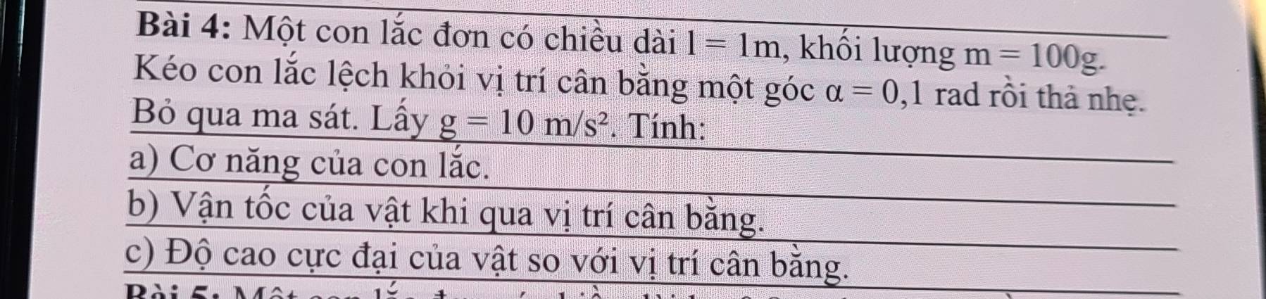 Một con lắc đơn có chiều dài 1=1m , khối lượng m=100g. 
Kéo con lắc lệch khỏi vị trí cân bằng một góc alpha =0 ,1 rad rồi thả nhẹ. 
Bỏ qua ma sát. Lấy g=10m/s^2. Tính: 
a) Cơ năng của con lắc. 
b) Vận tốc của vật khi qua vị trí cân bằng. 
c) Độ cao cực đại của vật so với vị trí cân bằng. 
D