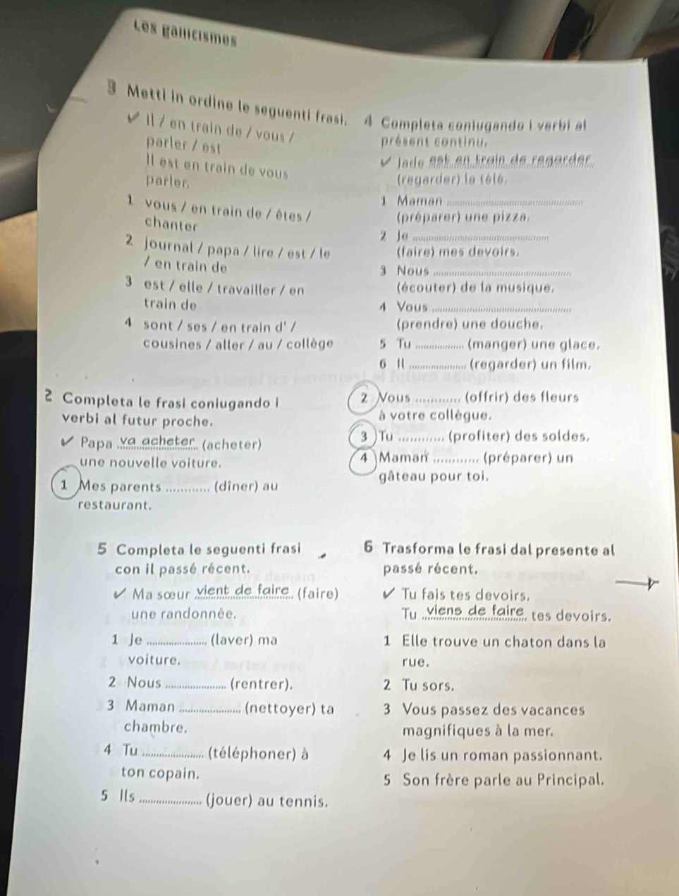 Les gailcismes
Metti in ordine le seguenti frasi. 4 Completa coniugando i verbí al
 / en train de / vous /
parler / est
présent continu.
é lado eet en train de regarder
Il est en train de vous
parler. (regarder) la télé.
1 Maman _
1 vous / en train de / êtes /
chanter
(préparer) une pizza.
2 Je_
2 journal / papa / lire / est / le (faire) mes devoirs.
/ en train de
3 Nous_
3 est / elle / travailler / en (écouter) de la musique.
train de 4 Vous_
4 sont / ses / en train d' / (prendre) une douche.
cousines / aller / au / collège 5 Tu_ (manger) une glace.
6 1 _(regarder) un film.
2 Completa le frasi coniugando i 2 Vous ............ (offrir) des fleurs
verbi al futur proche. à votre collègue.
Papa Xalächeter (ächeter)
3 )Tu ............ (profiter) des soldes.
une nouvelle voiture. 4 )Maman ............. (préparer) un
gâteau pour toi.
1 Mes parents ............ (dîner) au
restaurant.
5 Completa le seguenti frasi 6 Trasforma le frasi dal presente al
con il passé récent. passé récent.
Ma sœur Xient.de.feire. (faire) Tu fais tes devoirs.
une randonnée. Tu  viene de faire, tes devoirs.
1 Je_ (laver) ma 1 Elle trouve un chaton dans la
voiture. rue.
2 Nous _(rentrer). 2 Tu sors.
3 Maman _(nettoyer) ta 3 Vous passez des vacances
chambre. magnifiques à la mer.
4 Tu _(téléphoner) à 4 Je lis un roman passionnant.
ton copain. 5 Son frère parle au Principal.
5 Ils _(jouer) au tennis.