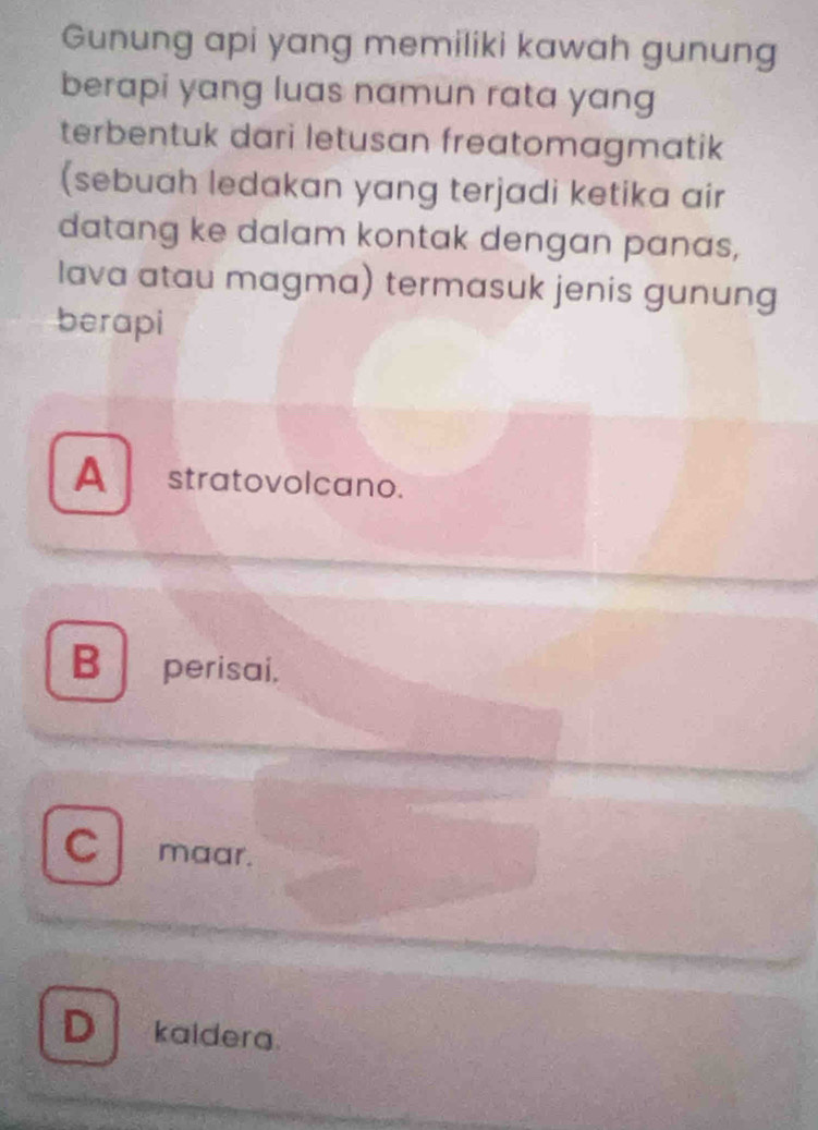 Gunung api yang memiliki kawah gunung
berapi yang luas namun rata yang 
terbentuk dari letusan freatomagmatik
(sebuah ledakan yang terjadi ketika air
datang ke dalam kontak dengan panas,
lava atau magma) termasuk jenis gunung
berapi
A stratovolcano.
B perisai.
C maar.
D kaiderg.