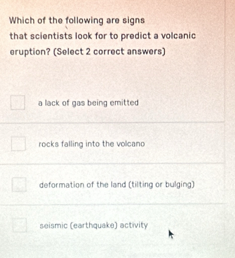 Which of the following are signs
that scientists look for to predict a volcanic
eruption? (Select 2 correct answers)
a lack of gas being emitted
rocks falling into the volcano
deformation of the land (tilting or bulging)
seismic (earthquake) activity