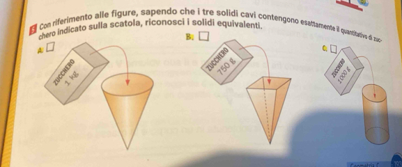 Con riferimento alle figure, sapendo che i tre solidi cavi contengono esattamente il quantitativo di zac 
chero indicato sulla scatola, riconoscí i solidi equivalenti. 
B. 
A. □ C 
5 
ZUCCHERO
750 g
v B
1 kg