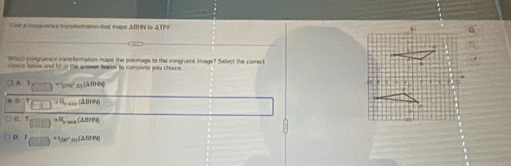Fest a congruence transformation that maps ΔBHN to ΔTPF
Which congruence trans formation mans the preimage to the congruent image? Sefect the correct 
shisice belew and fill in the answer boxes to complete you choice .
4 T_(□ )=^circ (270°,0)(△ BHM)
D. T_(□ ,□ )+R_r=m(△ BHN)
T_(□ ,□ )=R_y-axa(△ BHN)
D. I (□ )^circ '(90°0)(△ BHN)