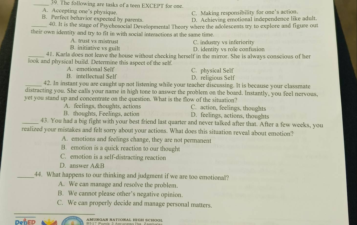 The following are tasks of a teen EXCEPT for one.
A. Accepting one’s physique. C. Making responsibility for one’s action.
B. Perfect behavior expected by parents. D. Achieving emotional independence like adult.
_40. It is the stage of Psychosocial Developmental Theory where the adolescents try to explore and figure out
their own identity and try to fit in with social interactions at the same time.
A. trust vs mistrust C. industry vs inferiority
B. initiative vs guilt D. identity vs role confusion
_41. Karla does not leave the house without checking herself in the mirror. She is always conscious of her
look and physical build. Determine this aspect of the self.
A. emotional Self C. physical Self
B. intellectual Self D. religious Self
_42. In instant you are caught up not listening while your teacher discussing. It is because your classmate
distracting you. She calls your name in high tone to answer the problem on the board. Instantly, you feel nervous,
yet you stand up and concentrate on the question. What is the flow of the situation?
A. feelings, thoughts, actions C. action, feelings, thoughts
B. thoughts, Feelings, action D. feelings, actions, thoughts
_43. You had a big fight with your best friend last quarter and never talked after that. After a few weeks, you
realized your mistakes and felt sorry about your actions. What does this situation reveal about emotion?
A. emotions and feelings change, they are not permanent
B. emotion is a quick reaction to our thought
C. emotion is a self-distracting reaction
D. answer A&B
_44. What happens to our thinking and judgment if we are too emotional?
A. We can manage and resolve the problem.
B. We cannot please other’s negative opinion.
C. We can properly decide and manage personal matters.
AMUNGAN NATIONAL HIGH SCHOOL
DeuED B517 Purok 3 Amungan Iba Zambal