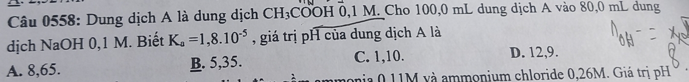 Dung dịch A là dung dịch CH_3COOH0, 1M. Cho 100,0 mL dung dịch A vào 80,0 mL dung
dịch NaOH 0,1 M. Biết K_a=1,8.10^(-5) , giá trị pH của dung dịch A là
A. 8,65. B. 5,35.
C. 1, 10. D. 12, 9.
aia 0 11M và ammonium chloride 0,26M. Giá trị pH