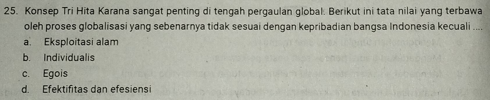 Konsep Tri Hita Karana sangat penting di tengah pergaulan global. Berikut ini tata nilai yang terbawa
oleh proses globalisasi yang sebenarnya tidak sesuai dengan kepribadian bangsa Indonesia kecuali ....
a. Eksploitasi alam
b. Individualis
c. Egois
d. Efektifitas dan efesiensi