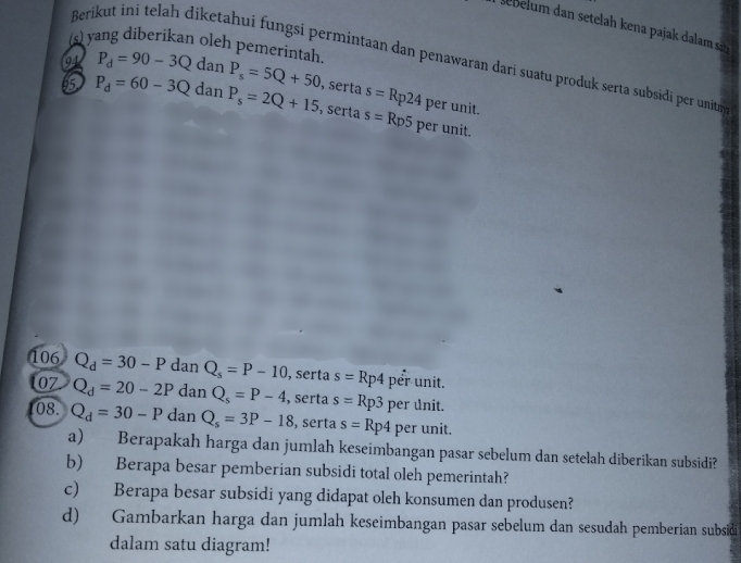 sebm n setelah kena pajak dalam s 
(s) yang diberikan oleh pemerintah. 
Berikut ini telah diketahui fungsi permintaan dan penawaran dari suatu produk serta subsidi per unitm 
94
65 P_d=60-3Q P_d=90-3QdanP_s=5Q+50 , serta s=Rp24 per unit. 
dan P_s=2Q+15 , serta s=Rp5 per unit. 
106 Q_d=30-P dan Q_s=P-10 , serta s=Rp4 per unit. 
07 Q_d=20-2P dan Q_s=P-4 , serta s=Rp3 per unit. 
08. Q_d=30-P dan Q_s=3P-18 , serta s=Rp4 per unit. 
a) Berapakah harga dan jumlah keseimbangan pasar sebelum dan setelah diberikan subsidi? 
b) Berapa besar pemberian subsidi total oleh pemerintah? 
c) Berapa besar subsidi yang didapat oleh konsumen dan produsen? 
d) Gambarkan harga dan jumlah keseimbangan pasar sebelum dan sesudah pemberian subsidi 
dalam satu diagram!