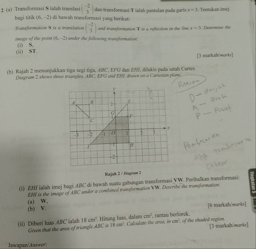 2 (a) Transformasi S ialah translasi beginpmatrix -2 3endpmatrix dan transformasi T ialah pantulan pada garis x=3. Tentukan imej 
bagi titik (6,-2) di bawah transformasi yang berikut: 
Transformation S is a translation beginpmatrix -2 3endpmatrix and transformation T is a reflection in the line x=3. Determine the 
image of the point (6,-2) under the following transformation: 
(i) S, 
(ii) ST. 
[3 markah/marks] 
(b) Rajah 2 menunjukkan tiga segi tiga, ABC, EFG dan EHI, dilukis pada satah Cartes. 
Diagram 2 shows three triangles, ABC, EFG and EHI, drawn on a Cartesian plane. 
_ 
_ 
_ 
Rajah 2 / Diagram 2 
(i) EHI ialah imej bagi ABC di bawah suatu gabungan transformasi VW. Perihalkan transformasi:
EHI is the image of ABC under a combined transformation VW. Describe the transformation: 
(a) W, 
[6 markah/marks] 
(b) V. 
(ii) Diberi luas ABC ialah 18cm^2. Hitung luas, dalam cm^2 , rantau berlorek. 
Given that the area of triangle ABC is 18cm^2. Calculate the area, in cm^2 of the shaded region. 
[3 markah/marks] 
Jawapan/Answer: