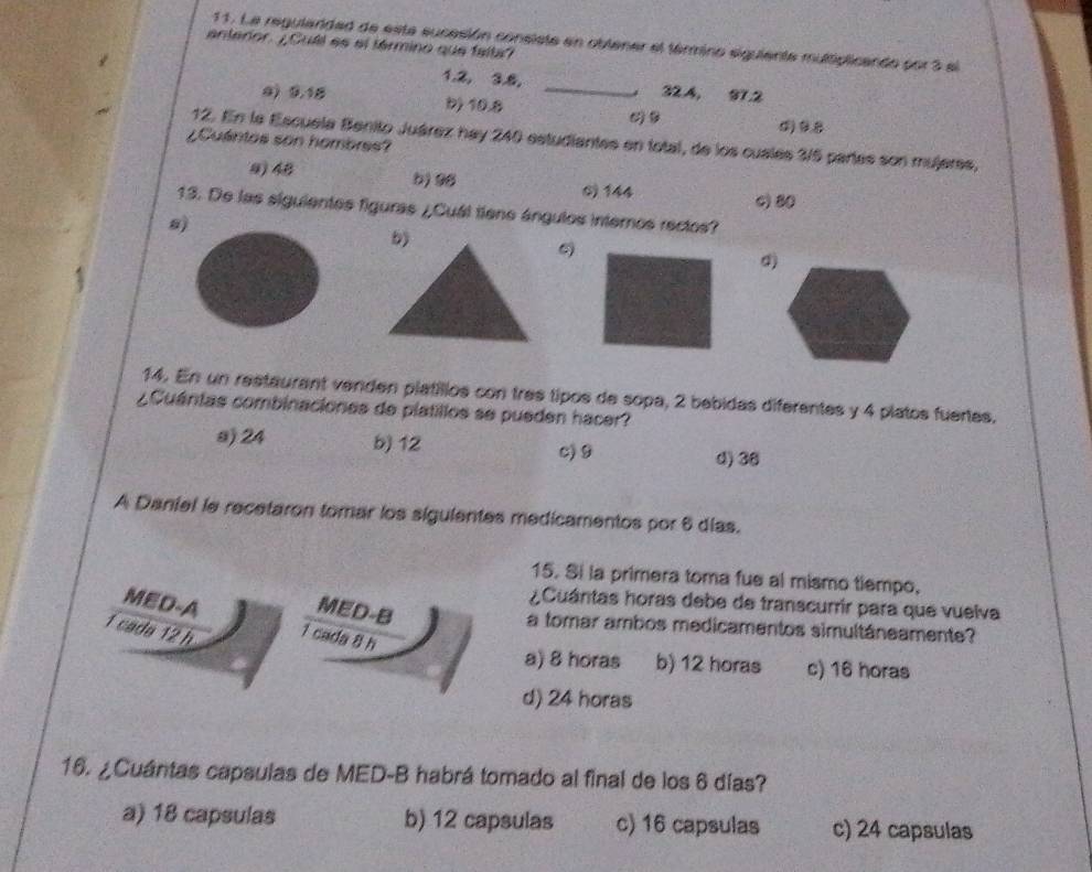 La regularidad de esta sucesión consiste en oblener el término siguiente multiplicando por 3 el
anteror. ¿¿Cull es el férmino que falta?
1.2, 3.8, _ 32.4, 97.2
0) 9.18 b) 10.8
()B ()B
12. En la Escuela Benito Juárez hay 240 estudiantes en total, de los cualés 3/5 partes son mujeres,
¿Cuántos son hombres?
9) 48
0) 144 c) 80
13. De las siguientes figuras ¿Cuál tíene ángulos internos rectos?
8
5)
d)
14. En un restaurant venden platíllos con tres tipos de sopa, 2 bebidas diferentes y 4 platos fuertes.
¿Cuántas combinaciones de platillos se pueden hacer?
a) 24 b) 12
c 9 d) 38
A Daniel le recetaron tomar los sigulentes medicamentos por 6 días.
15. Si la primera toma fue al mismo tiempo,
¿Cuántas horas debe de transcurrir para que vuelva
MED-A MED-B a tomar ambos medicamentos simultáneamente?
1 cada 12 h 1 cada 8 h
a) 8 horas b) 12 horas c) 16 horas
d) 24 horas
16. ¿Cuántas capsulas de MED-B habrá tomado al final de los 6 días?
a) 18 capsulas b) 12 capsulas c) 16 capsulas c) 24 capsulas