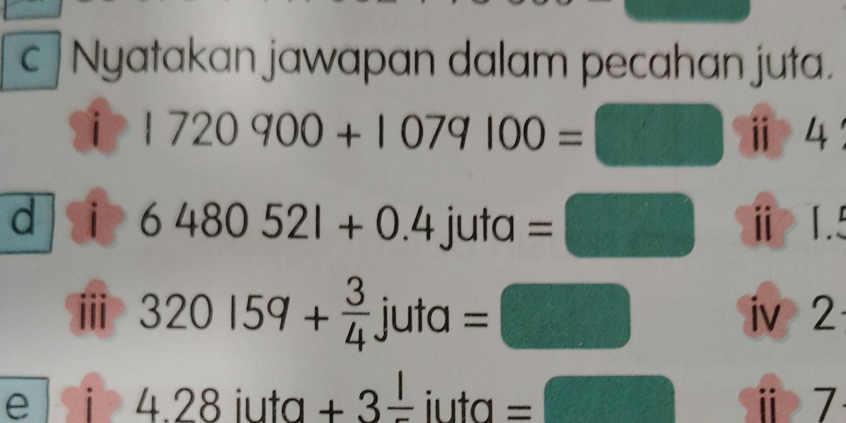 Nyatakan jawapan dalam pecahan juta. 
i 1720900+1079100=□ ⅱ 4 
d i 6480521+0.4 u+a =□ ⅱ 1. 
ⅲ 320159+ 3/4 juta=□
iv 2 
e i 428 iuta +3frac 1 iuta _  ^circ  f_n+1-U_circ (□)° ⅱ 7