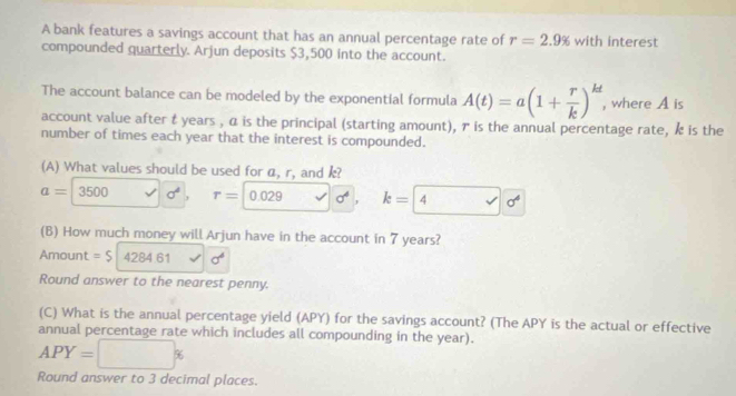 A bank features a savings account that has an annual percentage rate of r=2.9% with interest 
compounded quarterly. Arjun deposits $3,500 into the account. 
The account balance can be modeled by the exponential formula A(t)=a(1+ r/k )^kt , where A is 
account value after t years , α is the principal (starting amount), γ is the annual percentage rate, k is the 
number of times each year that the interest is compounded. 
(A) What values should be used for α, r, and k?
a=3500 sigma^4 , r= 0.029 k= 4 delta 
(B) How much money will Arjun have in the account in 7 years? 
Amount =$ 4284.61 sigma^4
Round answer to the nearest penny. 
(C) What is the annual percentage yield (APY) for the savings account? (The APY is the actual or effective 
annual percentage rate which includes all compounding in the year).
APY=□ %
Round answer to 3 decimal places.