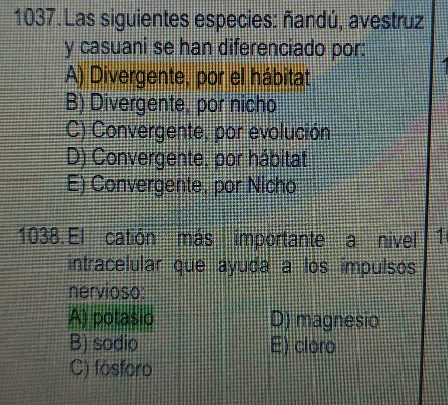 Las siguientes especies: ñandú, avestruz
y casuani se han diferenciado por:
A) Divergente, por el hábitat
B) Divergente, por nicho
C) Convergente, por evolución
D) Convergente, por hábitat
E) Convergente, por Nicho
1038. El catión más importante a nivel 1
intracelular que ayuda a los impulsos
nervioso:
A) potasio D) magnesio
B) sodio E) cloro
C) fósforo