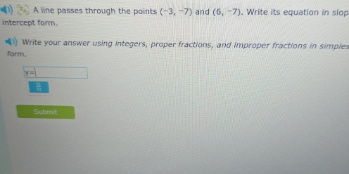 A line passes through the points (-3,-7) and (6,-7). Write its equation in slop 
intercept form. 
Write your answer using integers, proper fractions, and improper fractions in simples 
form.
y=□
Submit