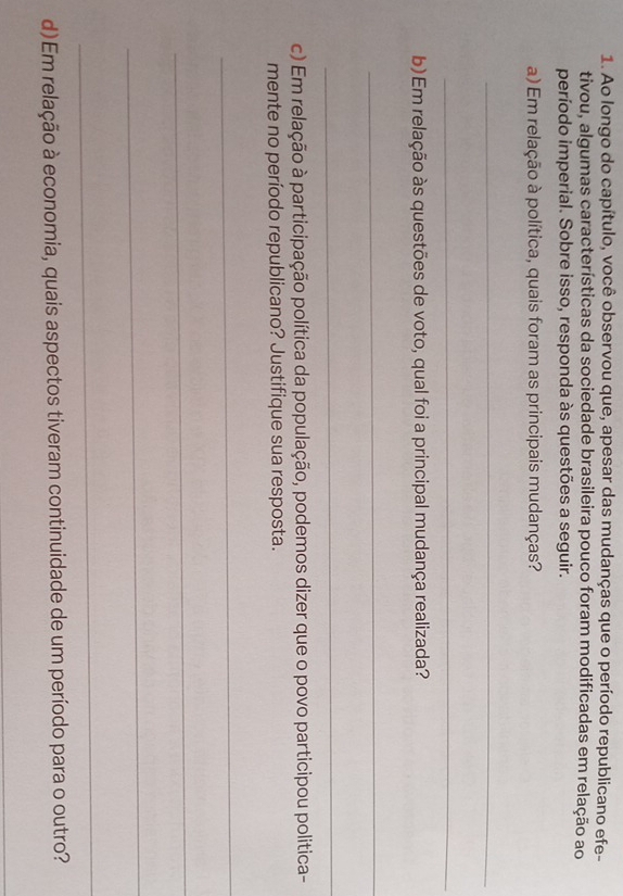 Ao longo do capítulo, você observou que, apesar das mudanças que o período republicano efe- 
tivou, algumas características da sociedade brasileira pouco foram modificadas em relação ao 
período imperial. Sobre isso, responda às questões a seguir. 
a) Em relação à política, quais foram as principais mudanças? 
_ 
_ 
b) Em relação às questões de voto, qual foi a principal mudança realizada? 
_ 
_ 
c) Em relação à participação política da população, podemos dizer que o povo participou politica- 
mente no período republicano? Justifique sua resposta. 
_ 
_ 
_ 
_ 
d) Em relação à economia, quais aspectos tiveram continuidade de um período para o outro? 
_