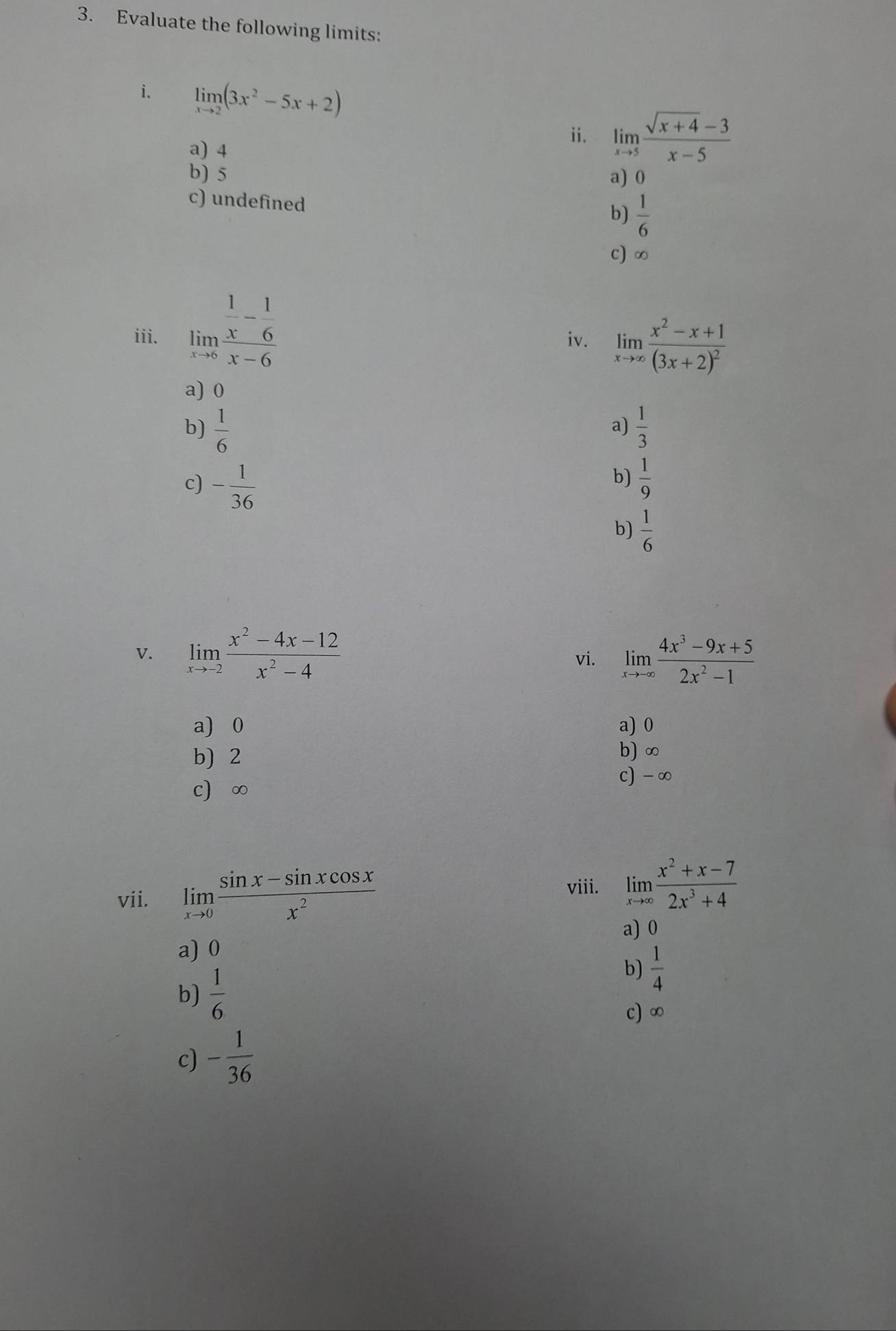 Evaluate the following limits:
i. limlimits _xto 2(3x^2-5x+2)
a) 4
ii. limlimits _xto 5 (sqrt(x+4)-3)/x-5 
b) 5
a) 0
c) undefined
b)  1/6 
c) ∞
iii. limlimits _xto 0frac  1/x - 1/6 x-6 iv. limlimits _xto ∈fty frac x^2-x+1(3x+2)^2
a) 0
b)  1/6   1/3 
a)
b)
c) - 1/36   1/9 
b)  1/6 
v. limlimits _xto -2 (x^2-4x-12)/x^2-4  vi. limlimits _xto -∈fty  (4x^3-9x+5)/2x^2-1 
a) 0 a) 0
b) 2
b) ∞
c) -∞
c) ∞
vii. limlimits _xto 0 (sin x-sin xcos x)/x^2 
viii. limlimits _xto ∈fty  (x^2+x-7)/2x^3+4 
a) 0
a) 0
b)  1/6 
b)  1/4 
c) ∞
c) - 1/36 