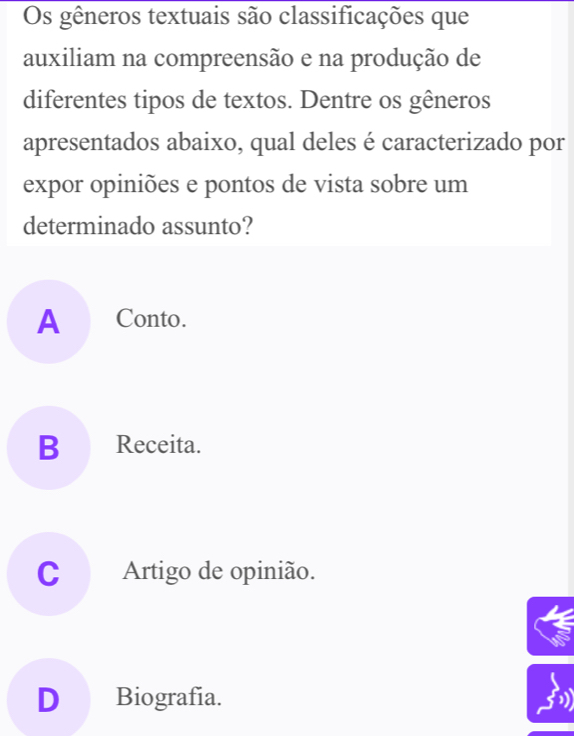 Os gêneros textuais são classificações que
auxiliam na compreensão e na produção de
diferentes tipos de textos. Dentre os gêneros
apresentados abaixo, qual deles é caracterizado por
expor opiniões e pontos de vista sobre um
determinado assunto?
A Conto.
B Receita.
C Artigo de opinião.
D Biografía.