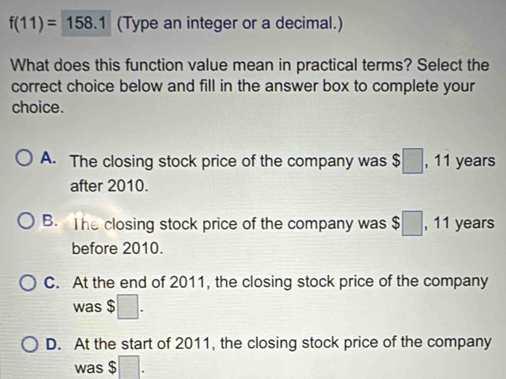 f(11)=158.1 (Type an integer or a decimal.)
What does this function value mean in practical terms? Select the
correct choice below and fill in the answer box to complete your
choice.
A. The closing stock price of the company was $□ , 11 years
after 2010.
B. The closing stock price of the company was $□ , 11 years
before 2010.
C. At the end of 2011, the closing stock price of the company
was $□.
D. At the start of 2011, the closing stock price of the company
was $ □