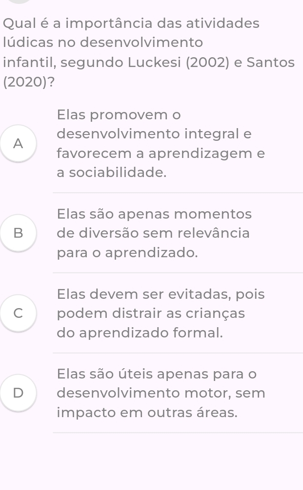 Qual é a importância das atividades
lúdicas no desenvolvimento
infantil, segundo Luckesi (2002) e Santos
(2020)?
Elas promovem o
A desenvolvimento integral e
favorecem a aprendizagem e
a sociabilidade.
Elas são apenas momentos
B de diversão sem relevância
para o aprendizado.
Elas devem ser evitadas, pois
C podem distrair as crianças
do aprendizado formal.
Elas são úteis apenas para o
D desenvolvimento motor, sem
impacto em outras áreas.
_
__