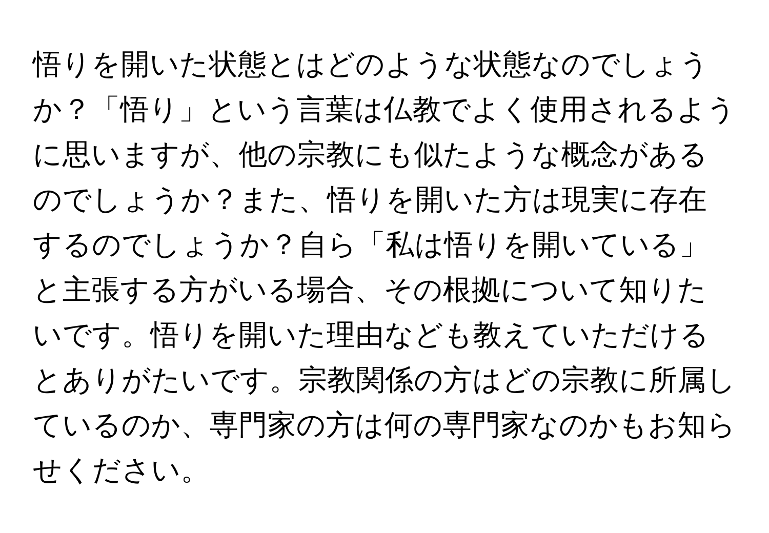 悟りを開いた状態とはどのような状態なのでしょうか？「悟り」という言葉は仏教でよく使用されるように思いますが、他の宗教にも似たような概念があるのでしょうか？また、悟りを開いた方は現実に存在するのでしょうか？自ら「私は悟りを開いている」と主張する方がいる場合、その根拠について知りたいです。悟りを開いた理由なども教えていただけるとありがたいです。宗教関係の方はどの宗教に所属しているのか、専門家の方は何の専門家なのかもお知らせください。