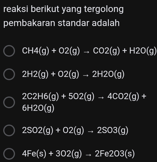 reaksi berikut yang tergolong
pembakaran standar adalah
CH4(g)+O2(g)to CO2(g)+H2O(g)
2H2(g)+O2(g)to 2H2O(g)
2C2H6(g)+502(g)to 4C02(g)+
6H2O(g)
2SO2(g)+O2(g)to 2SO3(g)
4Fe(s)+302(g)to 2Fe2O3(s)