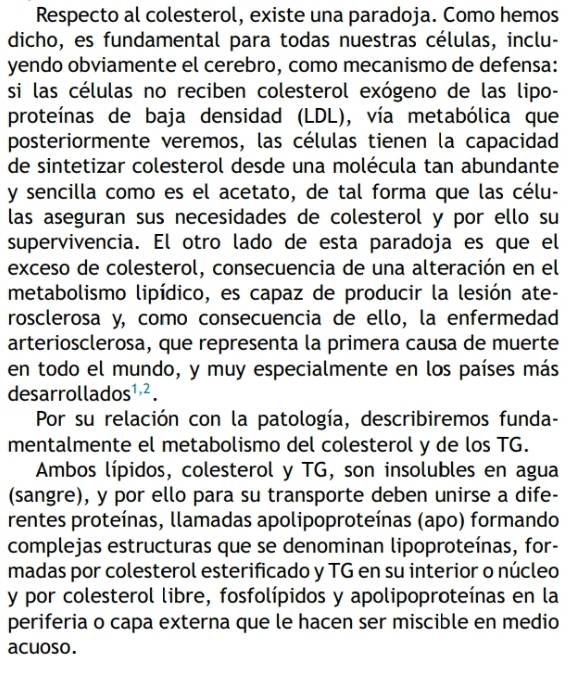 Respecto al colesterol, existe una paradoja. Como hemos 
dicho, es fundamental para todas nuestras células, inclu- 
yendo obviamente el cerebro, como mecanismo de defensa: 
si las células no reciben colesterol exógeno de las lipo- 
proteínas de baja densidad (LDL), vía metabólica que 
posteriormente veremos, las células tienen la capacidad 
de sintetizar colesterol desde una molécula tan abundante 
y sencilla como es el acetato, de tal forma que las célu- 
las aseguran sus necesidades de colesterol y por ello su 
supervivencia. El otro lado de esta paradoja es que el 
exceso de colesterol, consecuencia de una alteración en el 
metabolismo lipídico, es capaz de producir la lesión ate- 
rosclerosa y, como consecuencia de ello, la enfermedad 
arteriosclerosa, que representa la primera causa de muerte 
en todo el mundo, y muy especialmente en los países más 
desarrol ados^(1,2). 
Por su relación con la patología, describiremos funda- 
mentalmente el metabolismo del colesterol y de los TG. 
Ambos lípidos, colesterol y TG, son insolubles en agua 
(sangre), y por ello para su transporte deben unirse a dife- 
rentes proteínas, llamadas apolipoproteínas (apo) formando 
complejas estructuras que se denominan lipoproteínas, for- 
madas por colesterol esterificado y TG en su interior o núcleo 
y por colesterol libre, fosfolípidos y apolipoproteínas en la 
periferia o capa externa que le hacen ser miscible en medio 
acuoso.