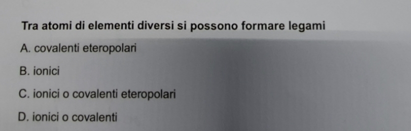 Tra atomi di elementi diversi si possono formare legami
A. covalenti eteropolari
B. ionici
C. ionici o covalenti eteropolari
D. ionici o covalenti