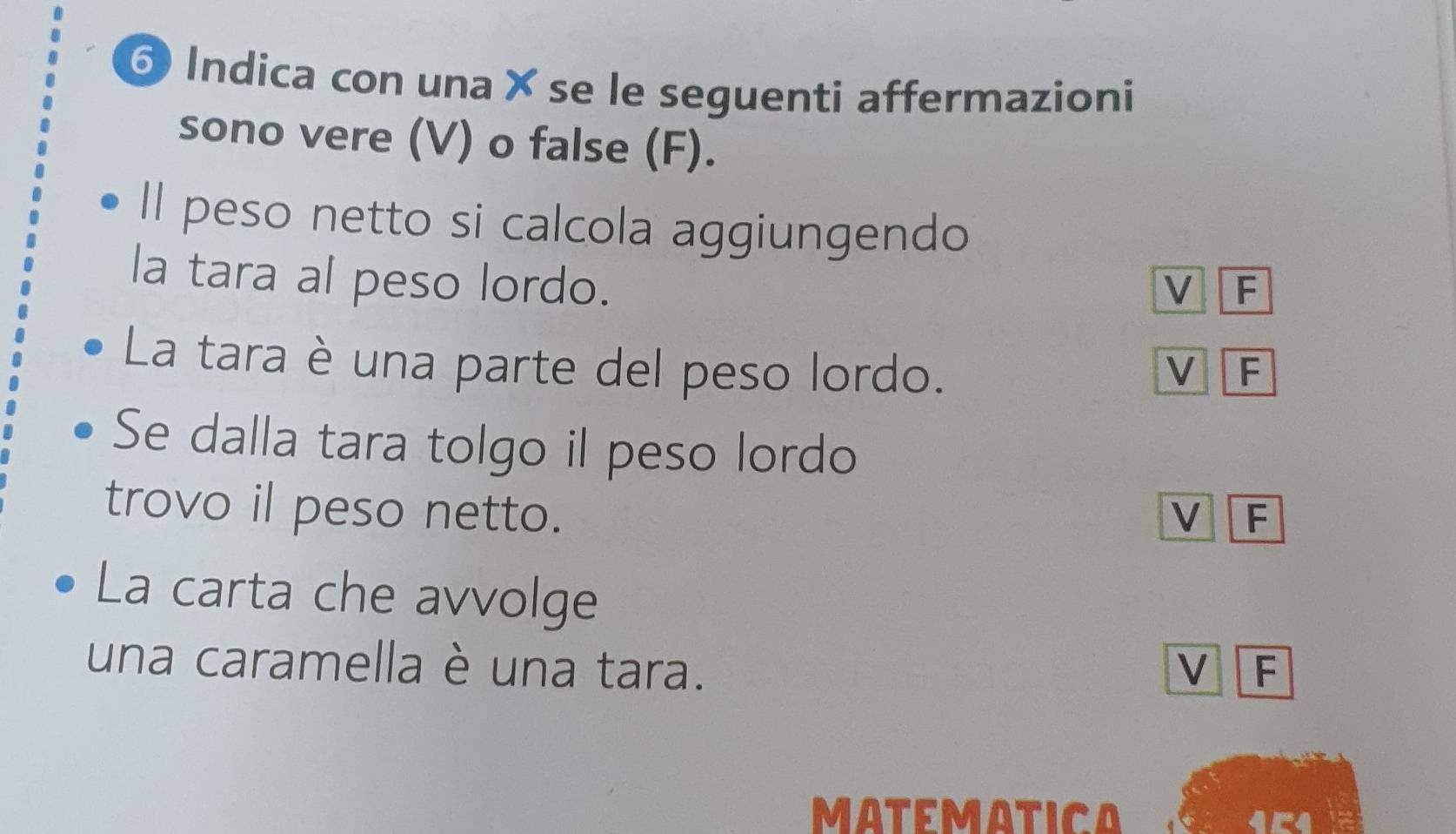 Indica con una × se le seguenti affermazioni
sono vere (V) o false (F).
Il peso netto si calcola aggiungendo
la tara al peso lordo.
V F
La tara è una parte del peso lordo. V F
Se dalla tara tolgo il peso lordo
trovo il peso netto. V F
La carta che avvolge
una caramella è una tara. V F
MATEMATICA 154