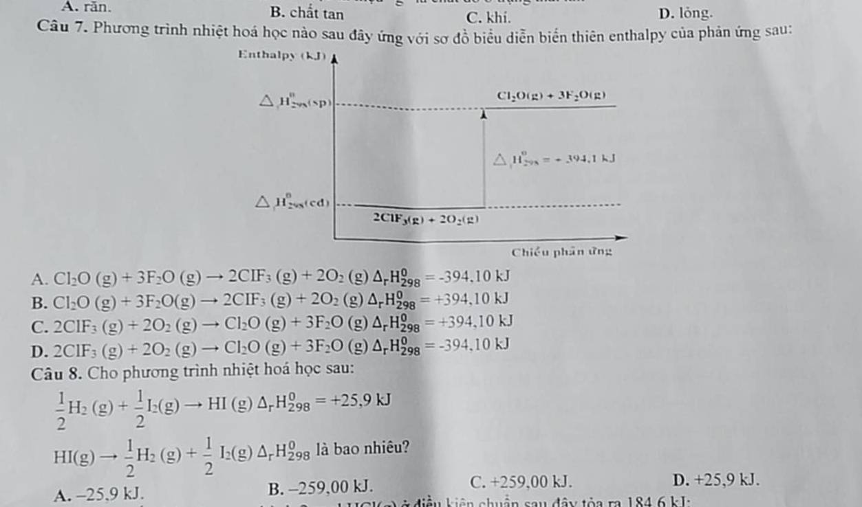 A. răn. B. chất tan C. khi. D. lỏng.
Câu 7. Phương trình nhiệt hoá học nào sau đây ứng với sơ đồ biểu diễn biển thiên enthalpy của phản ứng sau:
Enthalpy (kJ)
△ H_(2va)°(sp)
Cl_2O(g)+3F_2O(g)
△ H_(29,)^o=+394.1kJ
△ H_(2va)^o(cd)
2C1F_3(g)+2O_2(g)
Chiều phân ứng
A. Cl_2O(g)+3F_2O(g)to 2CIF_3(g)+2O_2 (g) △ _rH_(298)^0=-394.10kJ
B. Cl_2O(g)+3F_2O(g)to 2CIF_3(g)+2O_2 (g) △ _rH_(298)^0=+394,10kJ
C. 2CIF_3(g)+2O_2(g)to Cl_2O(g)+3F_2O (g) △ _rH_(298)^0=+394,10kJ
D. 2CIF_3(g)+2O_2(g)to CI_2O(g)+3F_2O (g) △ _rH_(298)^0=-394,10kJ
Câu 8. Cho phương trình nhiệt hoá học sau:
 1/2 H_2(g)+ 1/2 I_2(g)to HI(g)△ _rH_(298)^0=+25,9kJ
HI(g)to  1/2 H_2(g)+ 1/2 I_2(g)△ _rH_(298)^0 là bao nhiêu?
A. -25,9 kJ. B. -259,00 kJ.
C. +259,00 kJ. D. +25,9 kJ.
* điều kiên chuận sau đây tỏa ra 184 6 kJ: