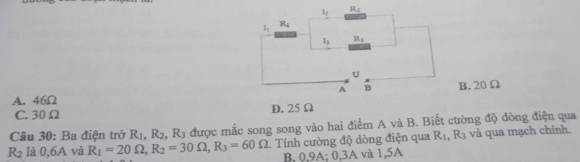 B. 20 Ω
A. 46Ω
C. 30Ω D. 25Ω
Câu 30: Ba điện trở R_1,R_2,R_3 được mắc song song vào hai điểm A và B. Biết cường độ dòng điện qua
R_2 là 0,6A và R_1=20Omega ,R_2=30Omega ,R_3=60Omega.  Tính cường độ dòng điện qua Q R3 và qua mạch chính.
B. 0,9A; 0,3A và 1,5A