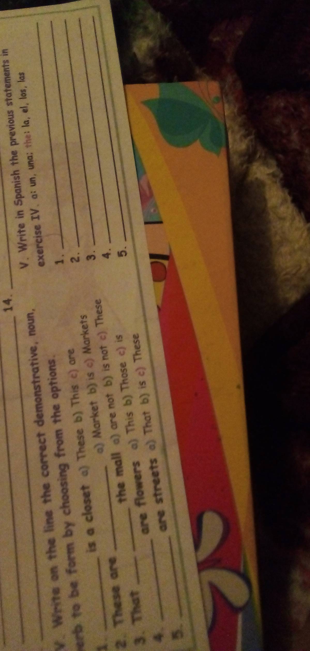 14._
V. Write on the line the correct demonstrative, noun, V. Write in Spanish the previous statements in
erb to be form by choosing from the options. exercise IV、a: un, una; the: la, el, los， las
1 .
1. _is a closet a) These b) This c) are
2.
a) Market b) is c) Markets
3.
2. These are
3. That __the mall a) are not b) is not c) These
4.
4. _are flowers a) This b) Those c) is
5.
5. _are streets a) That b) is c) These