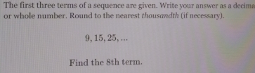 The first three terms of a sequence are given. Write your answer as a decima 
or whole number. Round to the nearest thousandth (if necessary).
9, 15, 25, ... 
Find the 8th term.