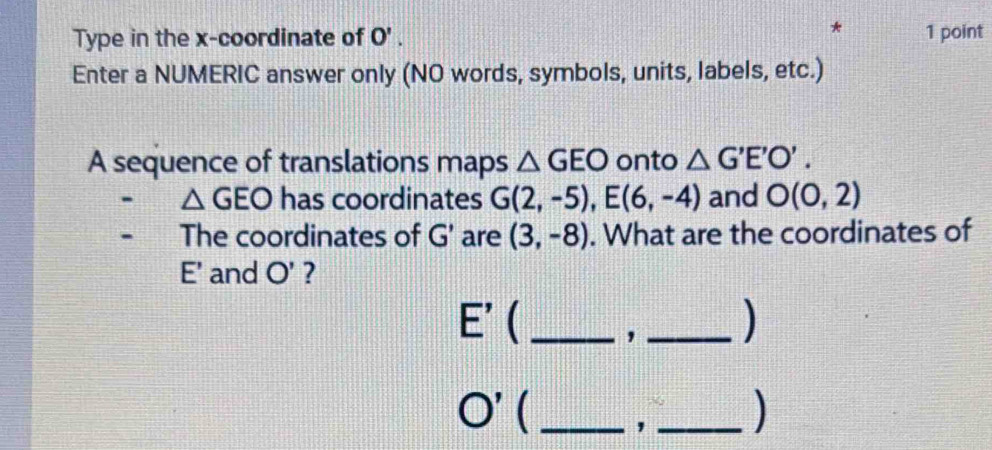 Type in the x-coordinate of O'. 1 point 
Enter a NUMERIC answer only (NO words, symbols, units, labels, etc.) 
A sequence of translations maps △ GEO onto △ G'E'O'.
△ GEO has coordinates G(2,-5), E(6,-4) and O(0,2)
The coordinates of G' are (3,-8). What are the coordinates of
E' and O' ?
E'  _,_ 
)
O' ( _, _)