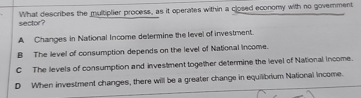 What describes the multiplier process, as it operates within a closed economy with no government
sector?
A Changes in National Income determine the level of investment.
B The level of consumption depends on the level of National Income.
C The levels of consumption and investment together determine the level of National Income.
D When investment changes, there will be a greater change in equilibrium National Income.