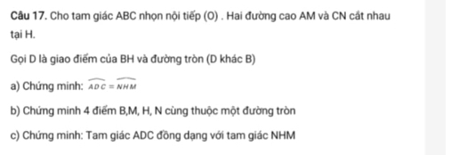 Cho tam giác ABC nhọn nội tiếp (O) . Hai đường cao AM và CN cất nhau 
tại H. 
Gọi D là giao điểm của BH và đường tròn (D khác B) 
a) Chứng minh: widehat ADC=widehat NHM
b) Chứng minh 4 điểm B, M, H, N cùng thuộc một đường tròn 
c) Chứng minh: Tam giác ADC đồng dạng với tam giác NHM