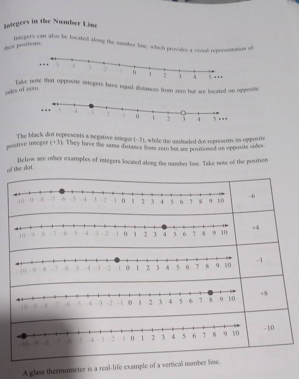 Integers in the Number Line
Integers can also be located along the number line, which provides a visual representation of
their positions.
Takntegers have equal distances from zero but are located on opposite
sides of zero.
The black dot represents a negative integer (-3), while the unshaded dot represents its opposite
positive integer (+3). They have the same distance from zero but are positioned on opposite sides
Below are other examples of integers located along the number line. Take note of the position
of the dot.
6
4
-1
+8
-10
A glass thermometer is a real-life example of a vertical number line.