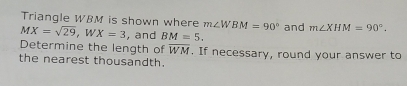 MX=sqrt(29), WX=3 Triangle WBM is shown where m∠ WBM=90° and m∠ XHM=90°. 
, and BM=5. 
Determine the length of overline WM. If necessary, round your answer to 
the nearest thousandth.