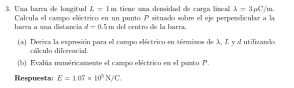 Una barra de longitud L=1m tiene una densidad de carga lineal lambda =3mu C/m. 
Calcula el campo eléctrico en un punto P situado sobre el eje perpendicular a la 
barra a una distancia d=0.5m del centro de la barra. 
(a) Deriva la expresión para el campo eléctrico en términos de λ, L y d utilizando 
cálculo diferencial. 
(b) Evalúa numéricamente el campo eléctrico en el punto P. 
Respuesta: E=1.07* 10^5N/C.