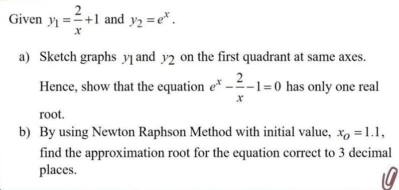 Given y_1= 2/x +1 and y_2=e^x. 
a) Sketch graphs y1 and y2 on the first quadrant at same axes. 
Hence, show that the equation e^x- 2/x -1=0 has only one real 
root. 
b) By using Newton Raphson Method with initial value, x_O=1.1, 
find the approximation root for the equation correct to 3 decimal 
places.