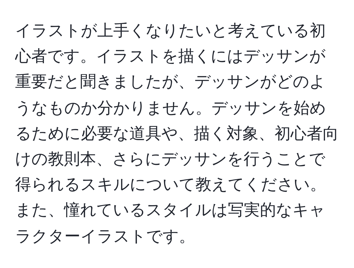 イラストが上手くなりたいと考えている初心者です。イラストを描くにはデッサンが重要だと聞きましたが、デッサンがどのようなものか分かりません。デッサンを始めるために必要な道具や、描く対象、初心者向けの教則本、さらにデッサンを行うことで得られるスキルについて教えてください。また、憧れているスタイルは写実的なキャラクターイラストです。