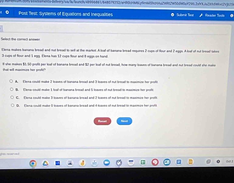 Post Test: Systems of Equations and Inequalities Submit Test Reader Tools 0
Select the correct answer
Elena makes banana bread and nut bread to sell at the market. A loaf of banana bread requires 2 cups of flour and 2 eggs. A loaf of nut bread takes
3 cups of flour and 1 egg. Elena has 12 cups flour and 8 eggs on hand
If she makes $1.50 profit per loaf of banana bread and $2 per loaf of nut bread, how many loaves of banana bread and nut bread could she make
that will maximize her profit?
A. Elena could make 2 loaves of banana bread and 3 loaves of nut bread to maximize her profit.
B. Elena could make 1 loaf of banana bread and 5 loaves of nut bread to maximize her profit
C. Elena could make 3 loaves of banana bread and 2 loaves of nut bread to maximize her profit.
D. Elena could make 0 loaves of banana bread and 4 loaves of nut bread to maximize her profit
Reset Next
ghts reserved 
Oct 2