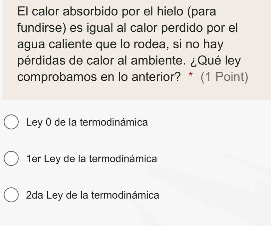 El calor absorbido por el hielo (para
fundirse) es igual al calor perdido por el
agua caliente que lo rodea, si no hay
pérdidas de calor al ambiente. ¿Qué ley
comprobamos en lo anterior? * (1 Point)
Ley 0 de la termodinámica
1er Ley de la termodinámica
2da Ley de la termodinámica