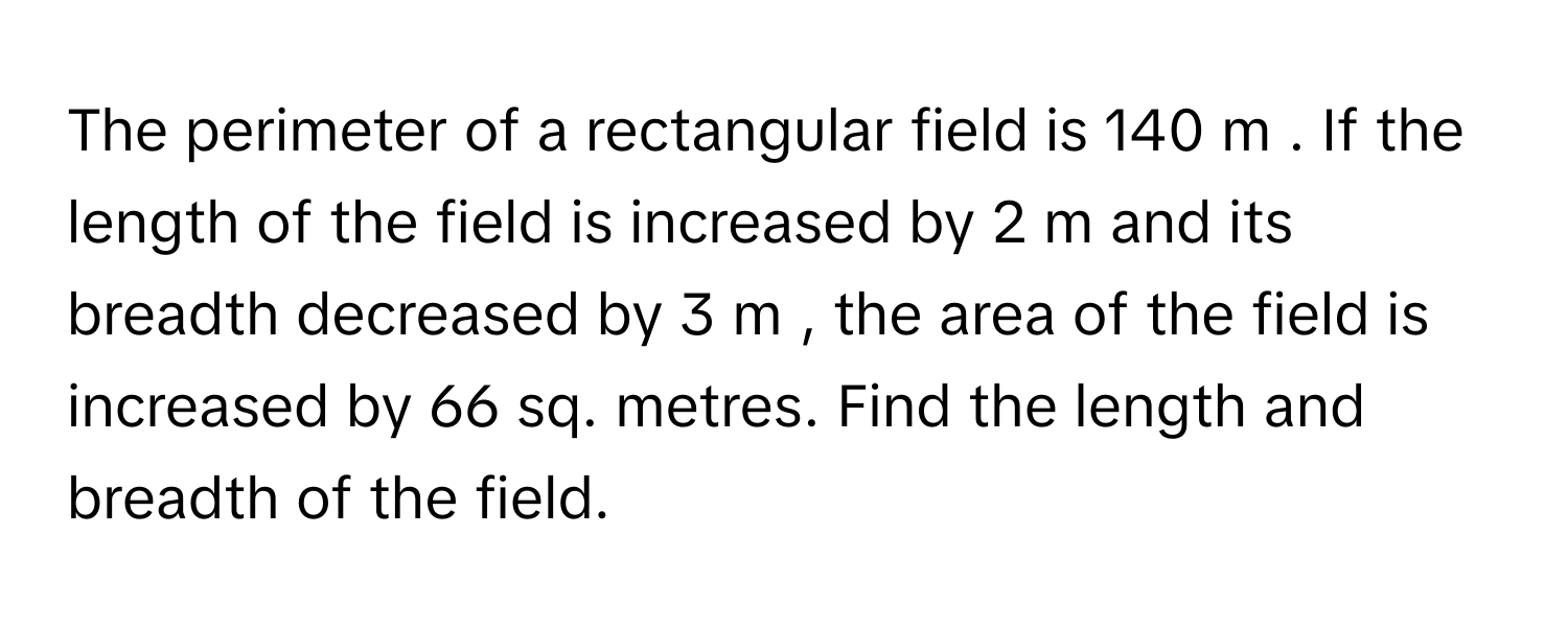 The perimeter of a rectangular field is 140  m     . If the length of the field is increased by 2  m      and its breadth decreased by 3  m     , the area of the field is increased by 66      sq. metres. Find the length and breadth of the field.