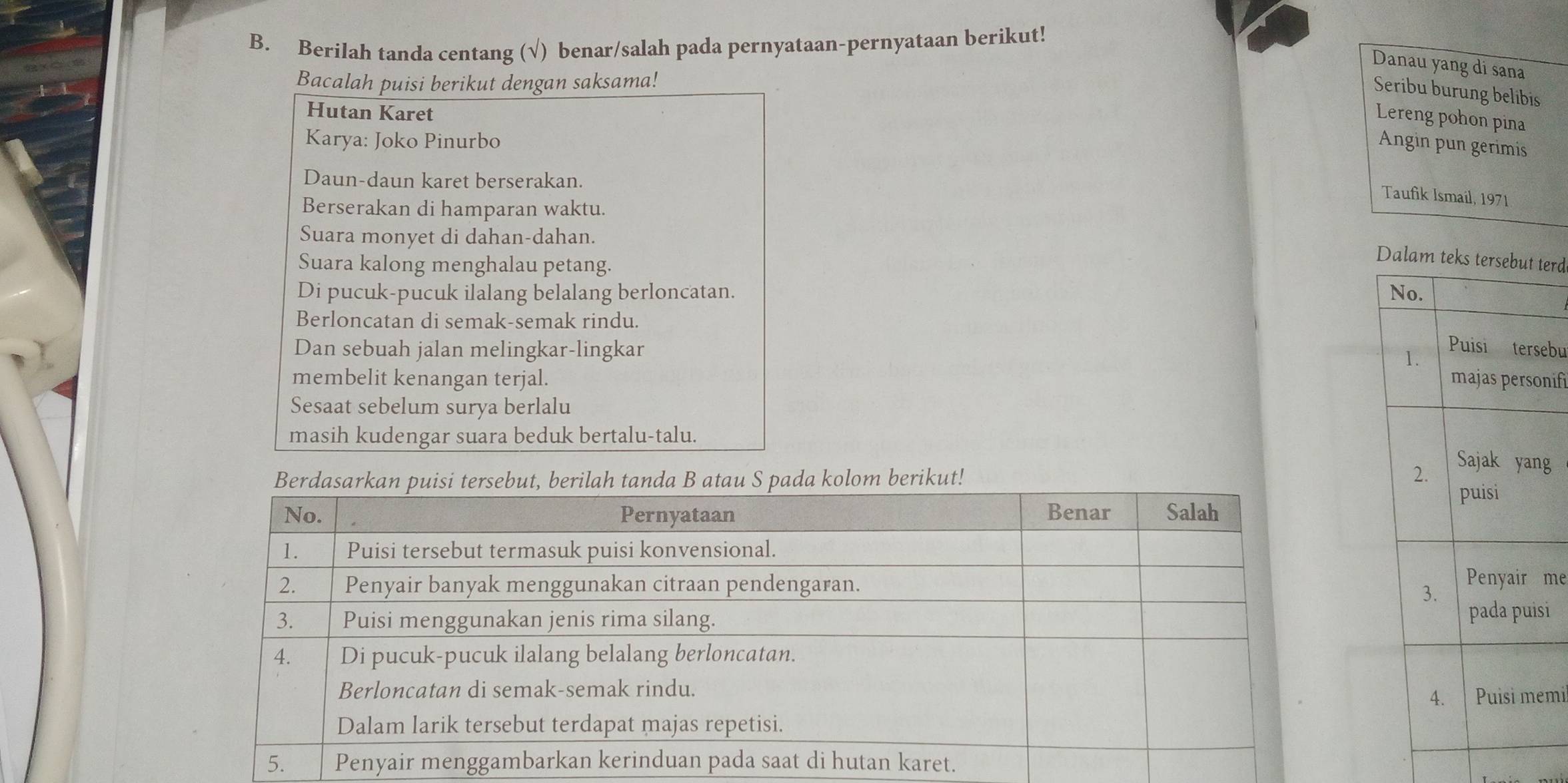 Berilah tanda centang (√) benar/salah pada pernyataan-pernyataan berikut! 
Danau yang di sana 
Bacalah puisi berikut dengan saksama! 
Seribu burung belibis 
Hutan Karet 
Lereng pohon pina 
Karya: Joko Pinurbo 
Angin pun gerimis 
Daun-daun karet berserakan. 
Taufik Ismail, 1971 
Berserakan di hamparan waktu. 
Suara monyet di dahan-dahan. 
Suara kalong menghalau petang. 
Dalam teterd 
Di pucuk-pucuk ilalang belalang berloncatan. 
Berloncatan di semak-semak rindu. 
Dan sebuah jalan melingkar-lingkar 
ebu 
membelit kenangan terjal. nifi 
Sesaat sebelum surya berlalu 
masih kudengar suara beduk bertalu-talu. 
m berikut! 
g 
me 
si 
mi