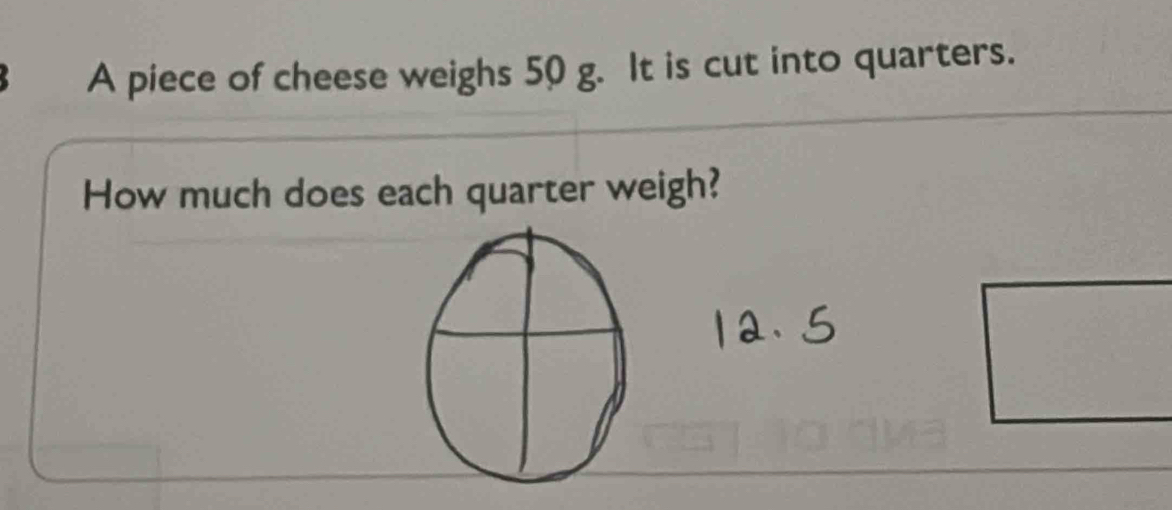 A piece of cheese weighs 50 g. It is cut into quarters. 
How much does each quarter weigh?