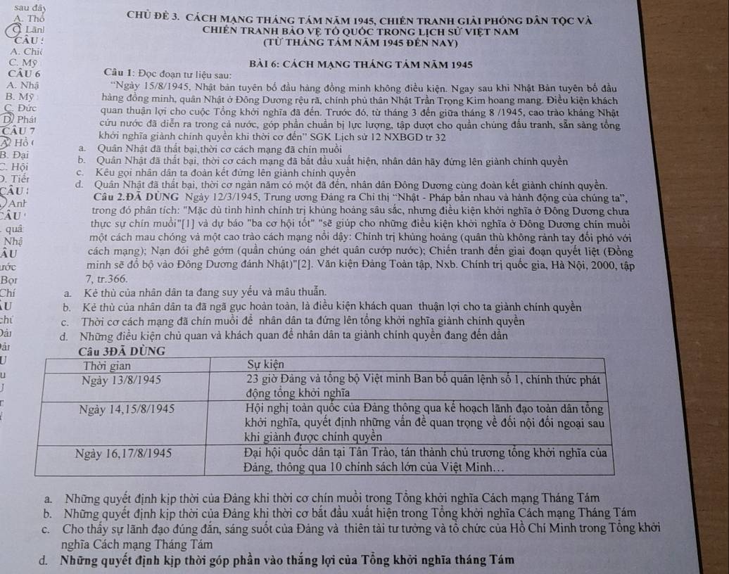 sau đây
A. Thổ Chủ đẻ 3. Cách Mạng tháng tám năm 1945, chiên tranh giải phóng dân tọc và
Lãnl chiệN tranh bảo vệ tó quỚc trong lịch sử việt nam
cÂu: (từ tháng tảm năm 1945 đến nay)
A. Chi(
C. Mỹ bài 6: cách mạng tháng tảm năm 1945
Câu 6  Câu 1: Đọc đoạn tư liệu sau:
A. Nhậ **Ngày 15/8/1945, Nhật bản tuyên bố đầu hàng đồng minh không điều kiện. Ngay sau khi Nhật Bản tuyên bố đầu
B. Mỹ hàng đồng minh, quân Nhật ở Đông Dương rệu rã, chính phủ thân Nhật Trần Trọng Kim hoang mang. Điều kiện khách
C. Đức quan thuận lợi cho cuộc Tổng khởi nghĩa đã đến. Trước đó, từ tháng 3 đến giữa tháng 8 /1945, cao trào kháng Nhật
D Phát
Câu 7 cứu nước đã diễn ra trong cả nước, góp phần chuẩn bị lực lượng, tập dượt cho quần chúng đấu tranh, sẵn sàng tổng
A Hồ ( khởi nghĩa giành chính quyền khi thời cơ đến'' SGK Lịch sử 12 NXBGD tr 32
B. Đại a. Quân Nhật đã thất bại,thời cơ cách mạng đã chín muồi
C. Hội b. Quân Nhật đã thất bại, thời cơ cách mạng đã bắt đầu xuất hiện, nhân dân hãy đứng lên giành chính quyền
D. Tiếr c. Kêu gọi nhân dân ta đoàn kết đứng lên giành chính quyền
câu : d. Quân Nhật đã thất bại, thời cơ ngàn năm có một đã đến, nhân dân Đông Dương cùng đoàn kết giành chính quyền,
Anh Câu 2.Đã DÜNG Ngày 12/3/1945, Trung ương Đảng ra Chi thị “Nhật - Pháp bắn nhau và hành động của chúng ta”,
Âu  trong đó phân tích: "Mặc dù tình hình chính trị khủng hoảng sâu sắc, nhưng điều kiện khởi nghĩa ở Đông Dương chưa
quâ
thực sự chín muồi"[1] và dự báo "ba cơ hội tốt" "sẽ giúp cho những điều kiện khởi nghĩa ở Đông Dương chín muồi
Nhậ một cách mau chóng và một cao trào cách mạng nổi dậy: Chính trị khủng hoảng (quân thù không rảnh tay đổi phó với
Âu cách mạng); Nạn đói ghê gớm (quần chúng oán ghét quân cướp nước); Chiến tranh đến giai đoạn quyết liệt (Đồng
ước minh sẽ đồ bộ vào Đông Dương đánh Nhật)'[2]. J. Văn kiện Đảng Toàn tập, Nxb. Chính trị quốc gia, Hà Nội, 2000, tập
Bọr 7, tr.366.
Chí a. Kẻ thù của nhân dân ta đang suy yếu và mâu thuẫn.
u b. Kẻ thù của nhân dân ta đã ngã gục hoàn toàn, là điều kiện khách quan thuận lợi cho ta giành chính quyền
chú c. Thời cơ cách mạng đã chín muồi để nhân dân ta đứng lên tổng khởi nghĩa giảnh chính quyền
Đải d. Những điều kiện chủ quan và khách quan đề nhân dân ta giành chính quyền đang đến dẫn
ảr
I
U
a. Những quyết định kịp thời của Đảng khi thời cơ chín muồi trong Tổng khởi nghĩa Cách mạng Tháng Tám
b. Những quyết định kịp thời của Đảng khi thời cơ bắt đầu xuất hiện trong Tổng khời nghĩa Cách mạng Tháng Tám
c.  Cho thấy sự lãnh đạo đúng đắn, sáng suốt của Đảng và thiên tài tư tưởng và tổ chức của Hồ Chí Minh trong Tổng khởi
nghĩa Cách mạng Tháng Tám
d. Những quyết định kịp thời góp phần vào thắng lợi của Tổng khởi nghĩa tháng Tám