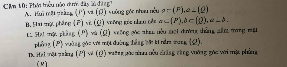 Phát biểu nào dưới đây là đúng?
A. Hai mặt phẳng (P) và (Q) vuông góc nhau nếu a⊂ (P), a⊥ (Q).
B. Hai mặt phẳng (P) và (Q) vuông góc nhau nếu a⊂ (P), b⊂ (Q), a⊥ b.
C. Hai mặt phẳng (P) và (Q) vuông góc nhau nếu mọi đường thẳng nằm trong mặt
phẳng (P) vuông góc với một đường thẳng bất kì nằm trong (Q).
D. Hai mặt phẳng (P) và (Q) vuông góc nhau nếu chúng cùng vuông góc với mặt phẳng
(R).