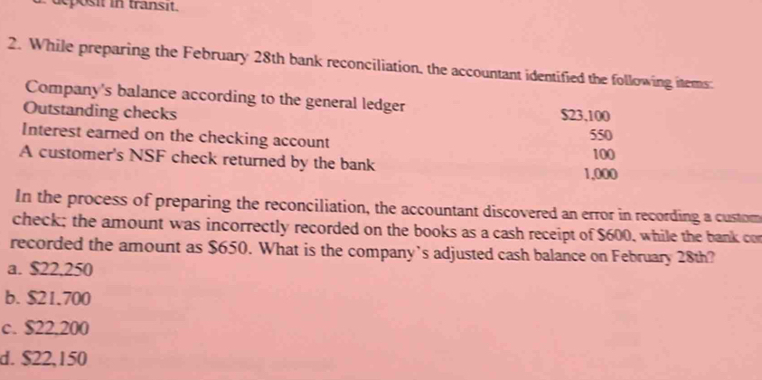 eposit in transit.
2. While preparing the February 28th bank reconciliation, the accountant identified the following items:
Company's balance according to the general ledger
Outstanding checks $23,100
Interest earned on the checking account
550
A customer's NSF check returned by the bank 100
1,000
In the process of preparing the reconciliation, the accountant discovered an error in recording a custom
check; the amount was incorrectly recorded on the books as a cash receipt of $600, while the bank con
recorded the amount as $650. What is the company’s adjusted cash balance on February 28th?
a. $22,250
b. $21.700
c. $22,200
d. $22,150