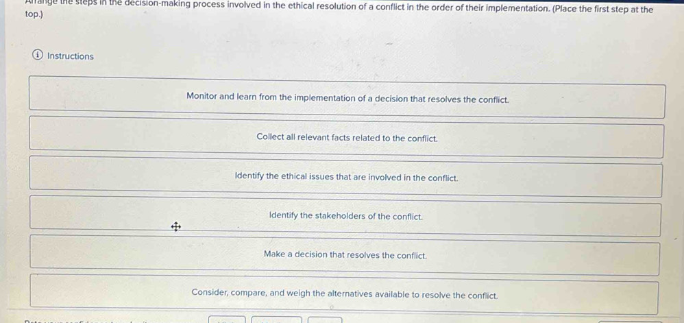 Alrange the steps in the decision-making process involved in the ethical resolution of a conflict in the order of their implementation. (Place the first step at the
top.)
Instructions
Monitor and learn from the implementation of a decision that resolves the conflict.
Collect all relevant facts related to the conflict.
ldentify the ethical issues that are involved in the conflict.
ldentify the stakeholders of the conflict.
Make a decision that resolves the conflict.
Consider, compare, and weigh the alternatives available to resolve the conflict.