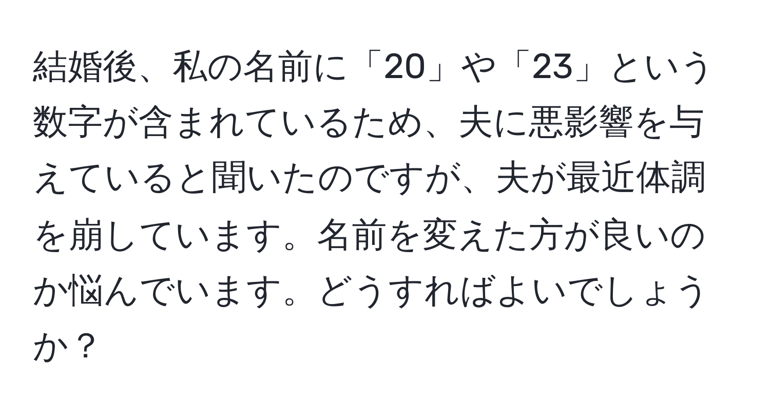 結婚後、私の名前に「20」や「23」という数字が含まれているため、夫に悪影響を与えていると聞いたのですが、夫が最近体調を崩しています。名前を変えた方が良いのか悩んでいます。どうすればよいでしょうか？